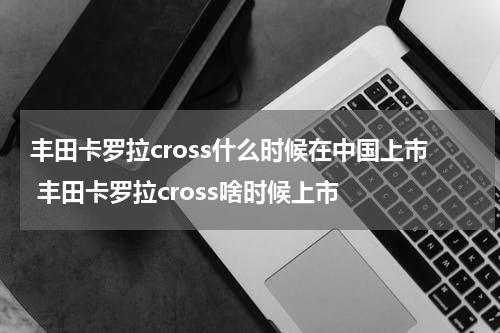 丰田卡罗拉cross什么时候在中国上市 丰田卡罗拉cross啥时候上市