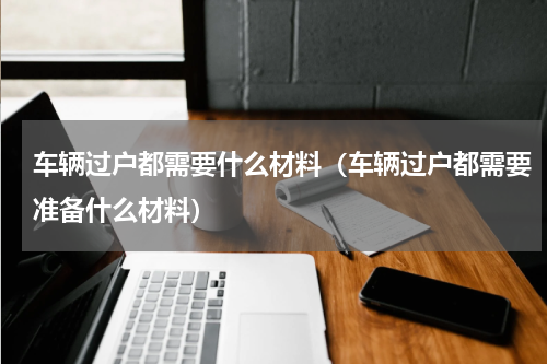 车辆过户都需要什么材料（车辆过户都需要准备什么材料）