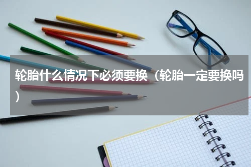 轮胎什么情况下必须要换（轮胎一定要换吗）