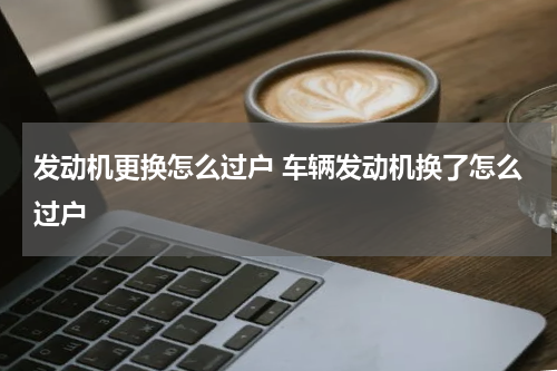 发动机更换怎么过户 车辆发动机换了怎么过户