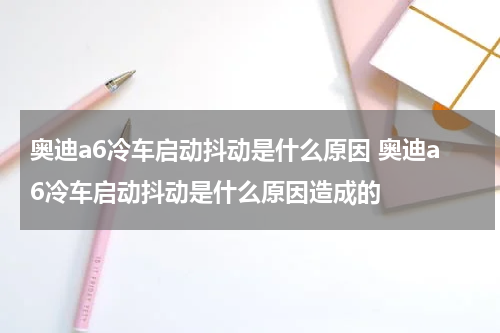 奥迪a6冷车启动抖动是什么原因 奥迪a6冷车启动抖动是什么原因造成的