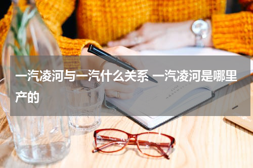 一汽凌河与一汽什么关系 一汽凌河是哪里产的