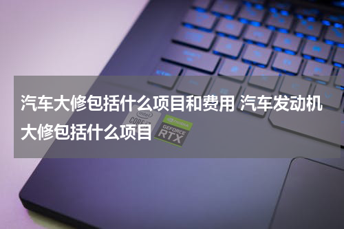 汽车大修包括什么项目和费用 汽车发动机大修包括什么项目