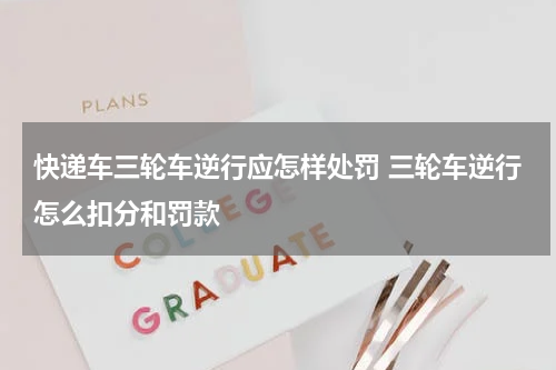 快递车三轮车逆行应怎样处罚 三轮车逆行怎么扣分和罚款