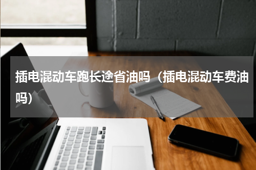 插电混动车跑长途省油吗（插电混动车费油吗）