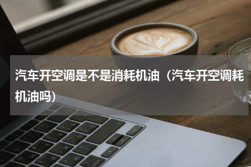 汽车开空调是不是消耗机油（汽车开空调耗机油吗）