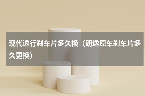 现代逸行刹车片多久换（朗逸原车刹车片多久更换）