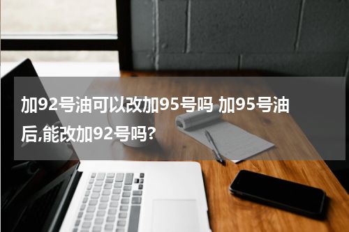 加92号油可以改加95号吗 加95号油后,能改加92号吗?