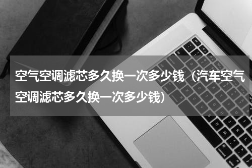 空气空调滤芯多久换一次多少钱（汽车空气空调滤芯多久换一次多少钱）