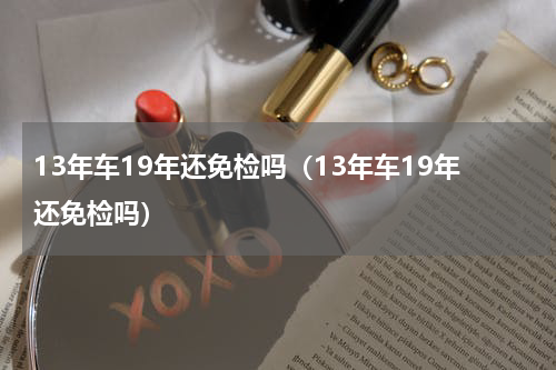 13年车19年还免检吗（13年车19年还免检吗）