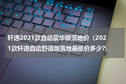 轩逸2021款自动豪华版落地价（2021款轩逸自动舒适版落地最低价多少?）