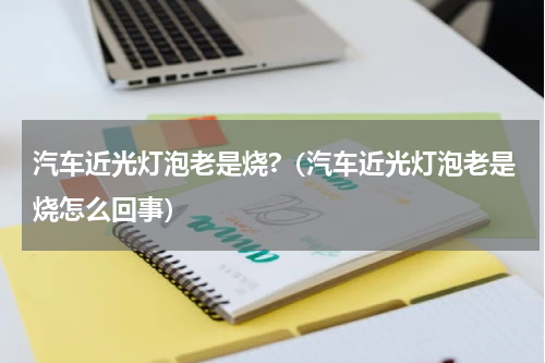 汽车近光灯泡老是烧?（汽车近光灯泡老是烧怎么回事）
