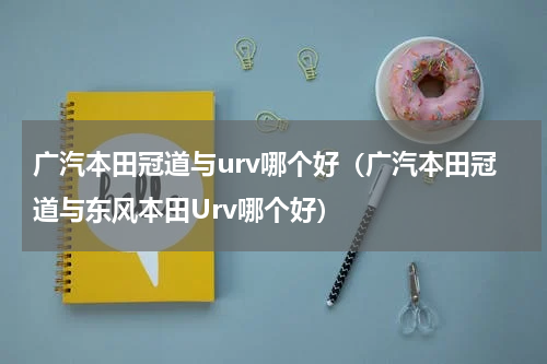 广汽本田冠道与urv哪个好(广汽本田冠道与东风本田Urv哪个好)