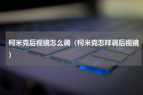柯米克后视镜怎么调（柯米克怎样调后视镜）