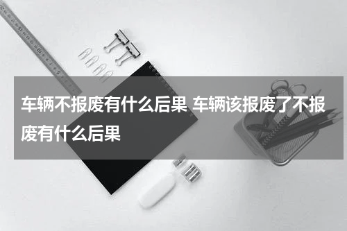 车辆不报废有什么后果 车辆该报废了不报废有什么后果