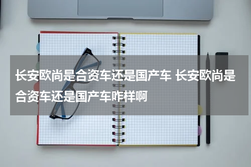 长安欧尚是合资车还是国产车 长安欧尚是合资车还是国产车咋样啊
