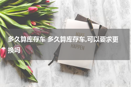 多久算库存车 多久算库存车,可以要求更换吗