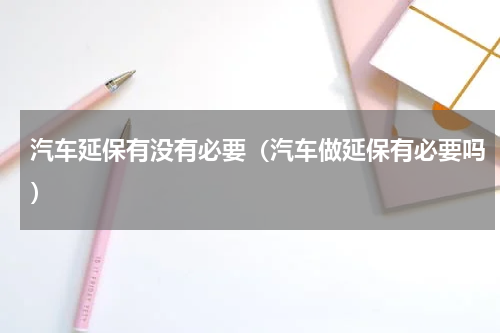 汽车延保有没有必要（汽车做延保有必要吗）