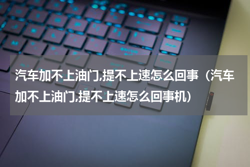 汽车加不上油门,提不上速怎么回事（汽车加不上油门,提不上速怎么回事机）
