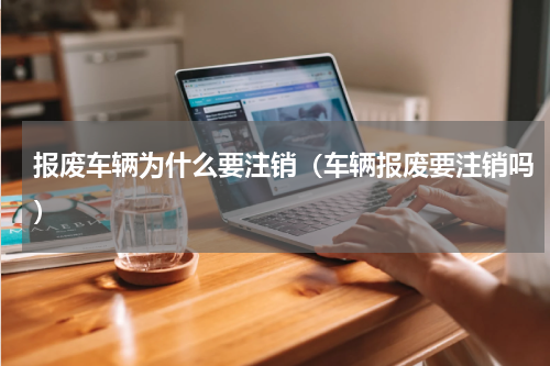 报废车辆为什么要注销(车辆报废要注销吗)