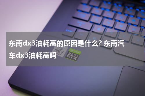 东南dx3油耗高的原因是什么? 东南汽车dx3油耗高吗