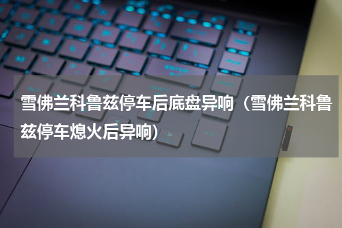 雪佛兰科鲁兹停车后底盘异响（雪佛兰科鲁兹停车熄火后异响）