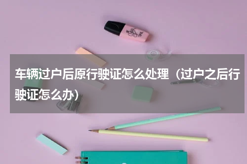 车辆过户后原行驶证怎么处理（过户之后行驶证怎么办）