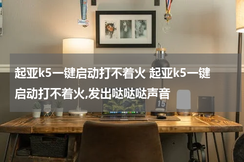 起亚k5一键启动打不着火 起亚k5一键启动打不着火,发出哒哒哒声音