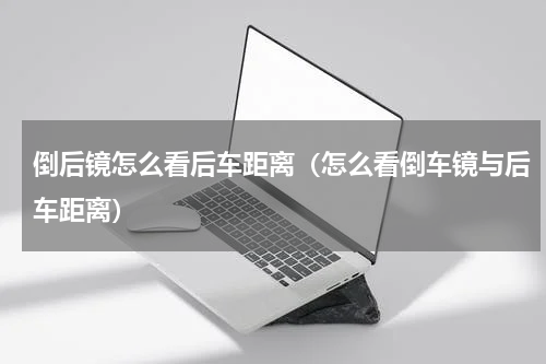 倒后镜怎么看后车距离（怎么看倒车镜与后车距离）