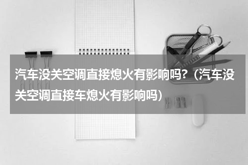 汽车没关空调直接熄火有影响吗?（汽车没关空调直接车熄火有影响吗）