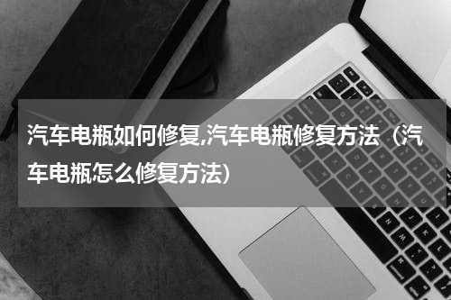汽车电瓶如何修复,汽车电瓶修复方法（汽车电瓶怎么修复方法）