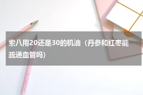 索八用20还是30的机油（丹参和红枣能疏通血管吗）