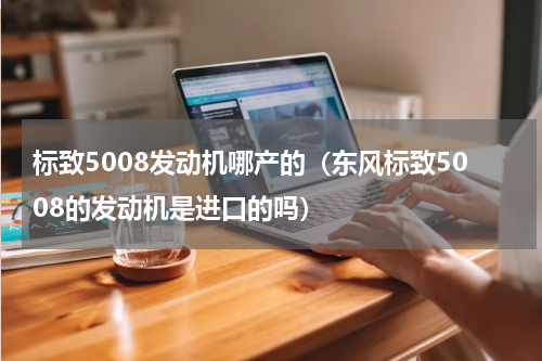 标致5008发动机哪产的（东风标致5008的发动机是进口的吗）