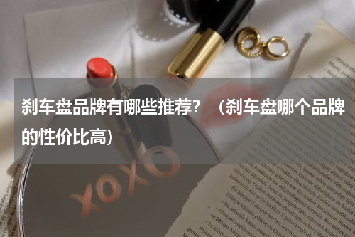 刹车盘品牌有哪些推荐？（刹车盘哪个品牌的性价比高）