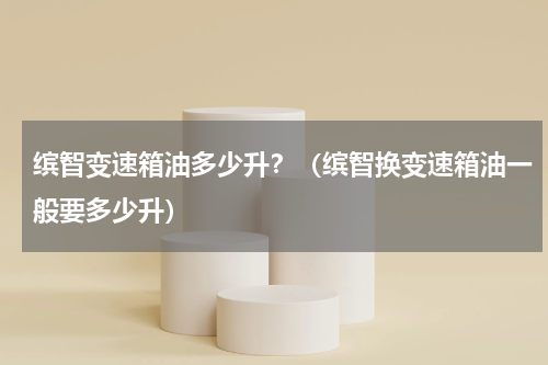 缤智变速箱油多少升？（缤智换变速箱油一般要多少升）