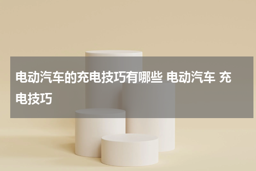 电动汽车的充电技巧有哪些 电动汽车 充电技巧