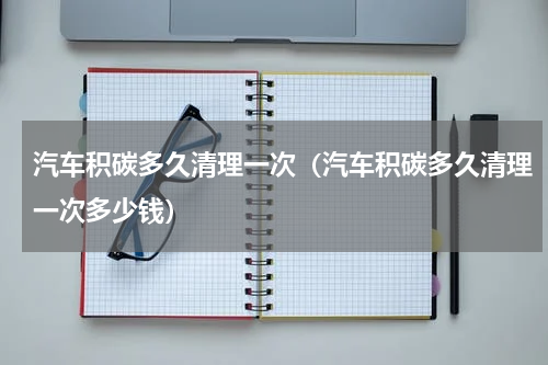 汽车积碳多久清理一次(汽车积碳多久清理一次多少钱)