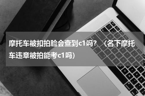 摩托车被扣拍脸会查到c1吗？（名下摩托车违章被拍能考c1吗）