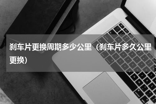 刹车片更换周期多少公里（刹车片多久公里更换）