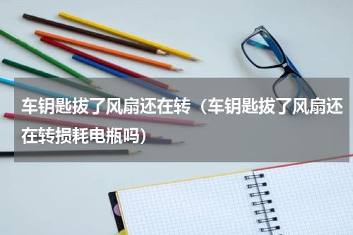 车钥匙拔了风扇还在转（车钥匙拔了风扇还在转损耗电瓶吗）