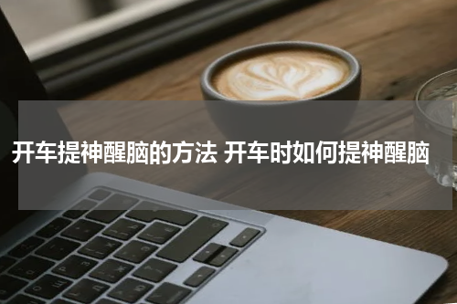 开车提神醒脑的方法 开车时如何提神醒脑