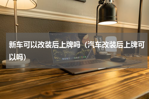 新车可以改装后上牌吗（汽车改装后上牌可以吗）