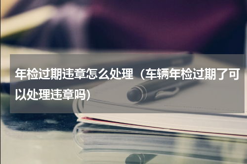 年检过期违章怎么处理（车辆年检过期了可以处理违章吗）