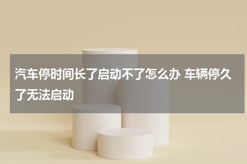 汽车停时间长了启动不了怎么办 车辆停久了无法启动