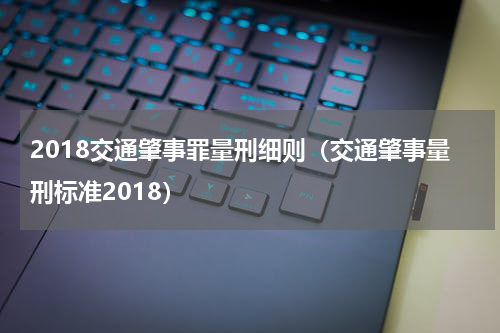 2018交通肇事罪量刑细则（交通肇事量刑标准2018）