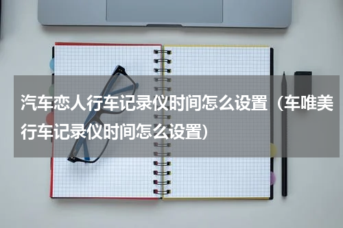 汽车恋人行车记录仪时间怎么设置（车唯美行车记录仪时间怎么设置）