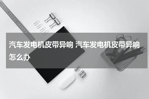 汽车发电机皮带异响 汽车发电机皮带异响怎么办