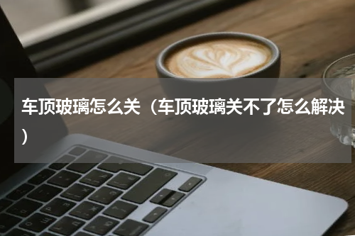 车顶玻璃怎么关（车顶玻璃关不了怎么解决）