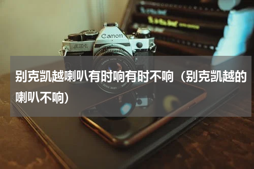 别克凯越喇叭有时响有时不响（别克凯越的喇叭不响）