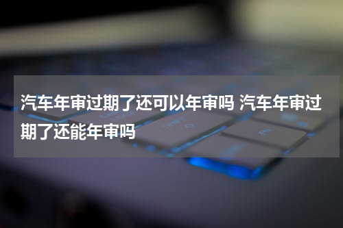 汽车年审过期了还可以年审吗 汽车年审过期了还能年审吗